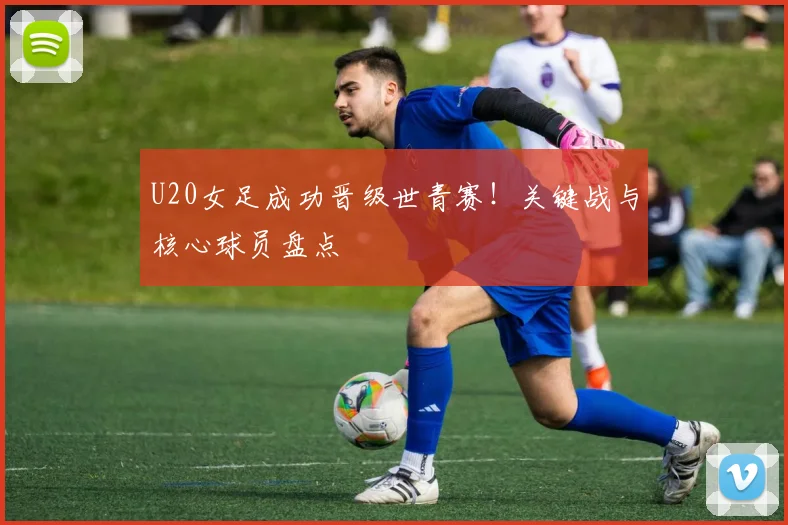 U20女足成功晋级世青赛！关键战与核心球员盘点