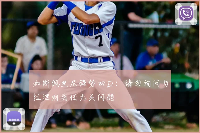 加斯佩里尼强势回应：请勿询问与拉涅利离任无关问题