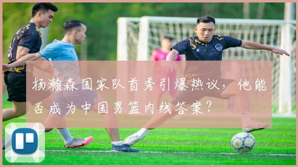 杨瀚森国家队首秀引爆热议，他能否成为中国男篮内线答案？