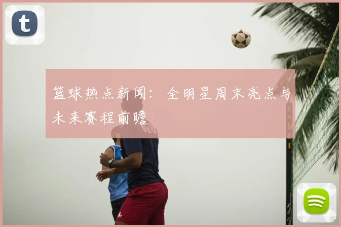 篮球热点新闻：全明星周末亮点与未来赛程前瞻