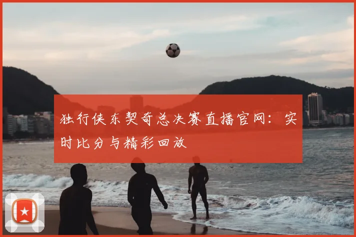 独行侠东契奇总决赛直播官网：实时比分与精彩回放