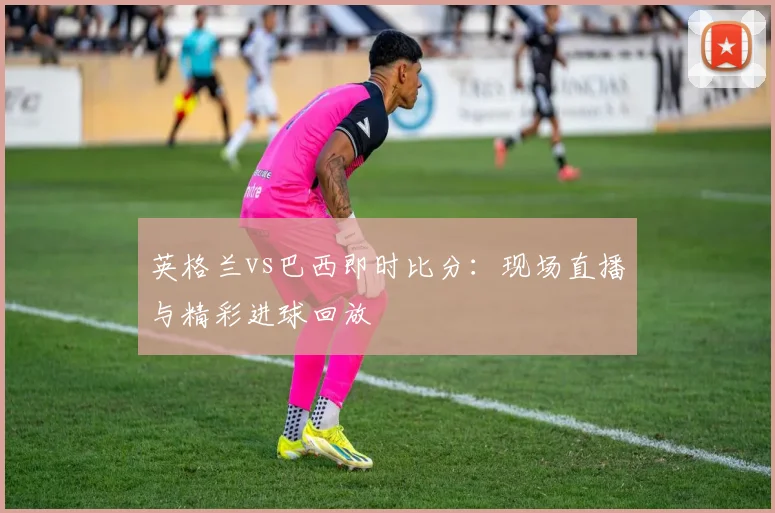 英格兰vs巴西即时比分：现场直播与精彩进球回放