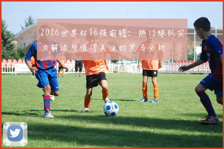 2026世界杯16强前瞻：热门球队实力解读与值得关注的黑马分析