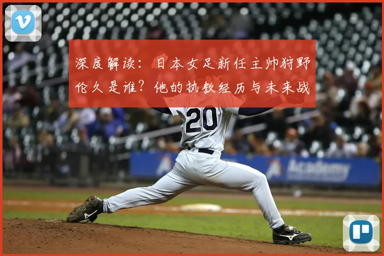 深度解读：日本女足新任主帅狩野伦久是谁？他的执教经历与未来战术规划分析