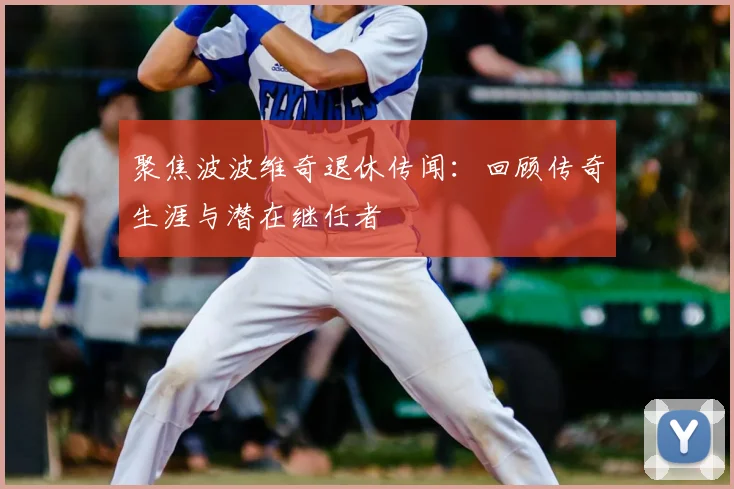 聚焦波波维奇退休传闻：回顾传奇生涯与潜在继任者