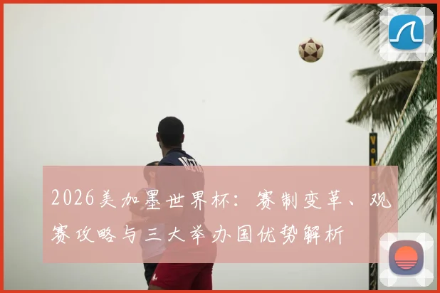 2026美加墨世界杯：赛制变革、观赛攻略与三大举办国优势解析