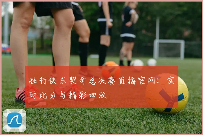 独行侠东契奇总决赛直播官网：实时比分与精彩回放