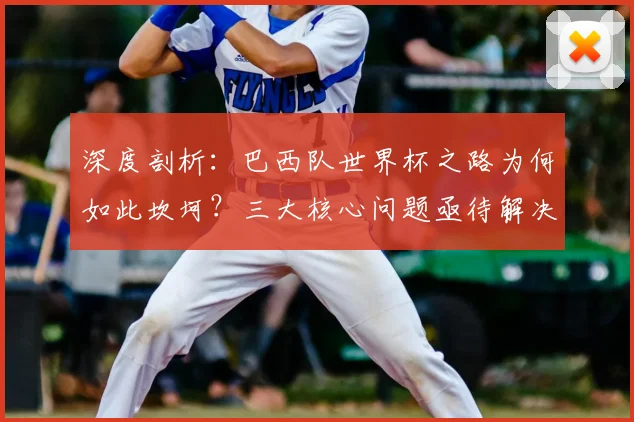 深度剖析：巴西队世界杯之路为何如此坎坷？三大核心问题亟待解决