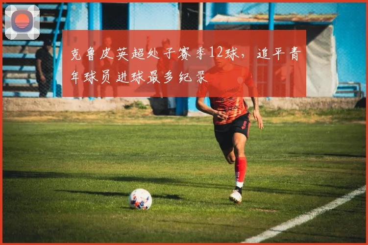 克鲁皮英超处子赛季12球，追平青年球员进球最多纪录
