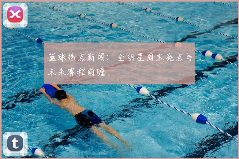 篮球热点新闻:全明星周末亮点与未来赛程前瞻