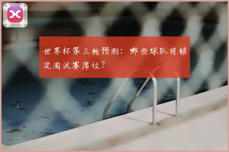 世界杯第三轮预测：哪些球队将锁定淘汰赛席位？