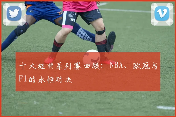 十大经典系列赛回顾：NBA、欧冠与F1的永恒对决