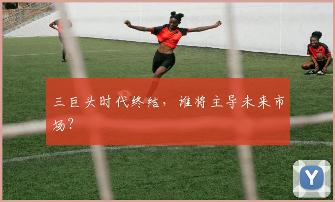 三巨头时代终结，谁将主导未来市场？
