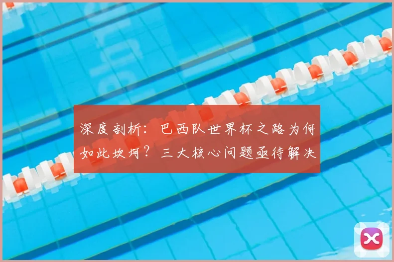 深度剖析：巴西队世界杯之路为何如此坎坷？三大核心问题亟待解决