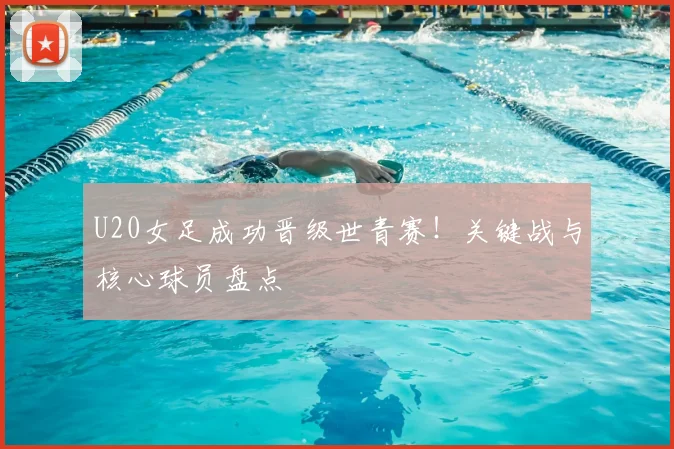 U20女足成功晋级世青赛！关键战与核心球员盘点