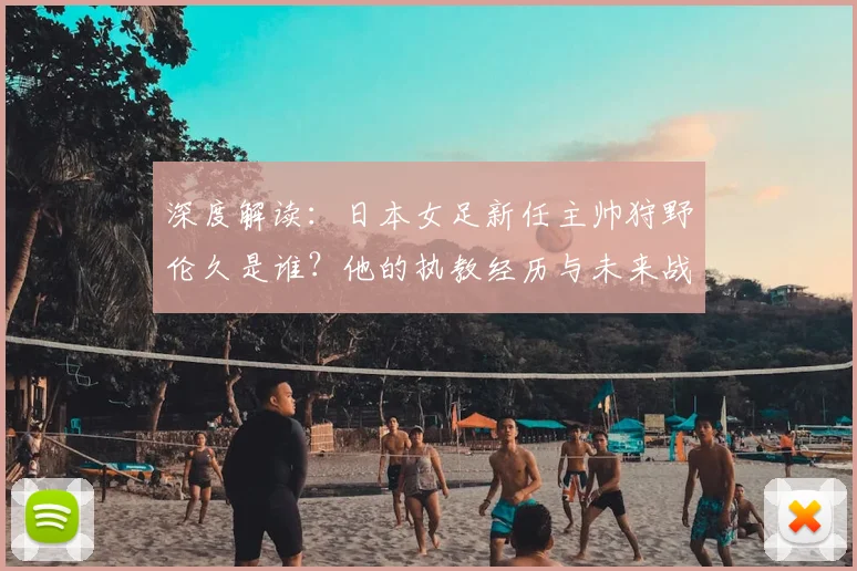 深度解读：日本女足新任主帅狩野伦久是谁？他的执教经历与未来战术规划分析