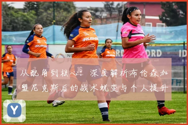 从配角到核心：深度解析布伦森加盟尼克斯后的战术蜕变与个人提升